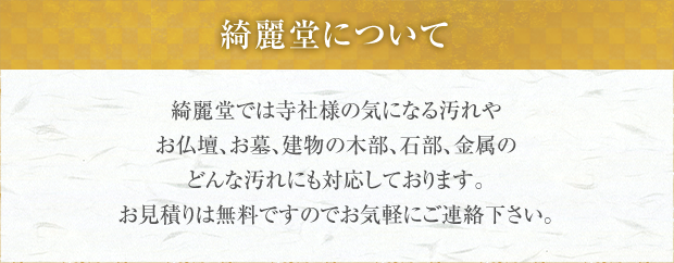 綺麗堂について 綺麗堂では寺社様の気になる汚れやお仏壇、お墓、建物の木部、石部、金属のどんな汚れにも対応しております。